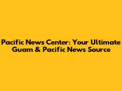 Pacific News Center: Your Ultimate Guam & Pacific News Source