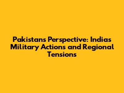 Pakistan's Perspective: India's Military Actions and Regional Tensions