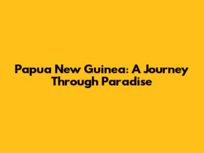 Papua New Guinea: A Journey Through Paradise