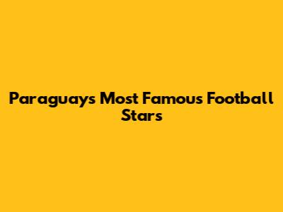 Paraguay's Most Famous Football Stars