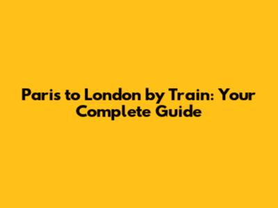 Paris to London by Train: Your Complete Guide