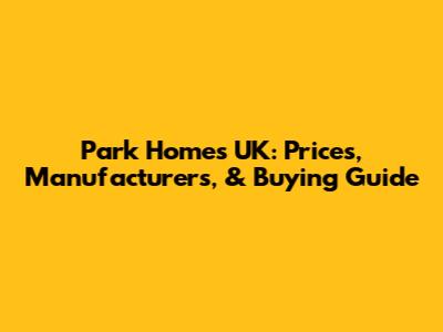 Park Homes UK: Prices, Manufacturers, & Buying Guide