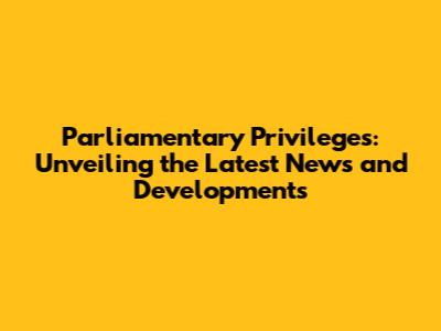Parliamentary Privileges: Unveiling the Latest News and Developments