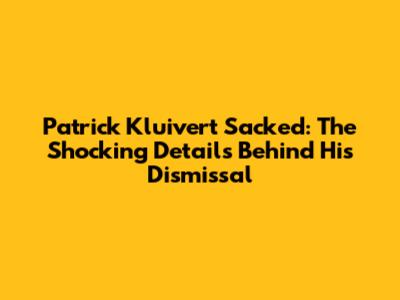 Patrick Kluivert Sacked: The Shocking Details Behind His Dismissal