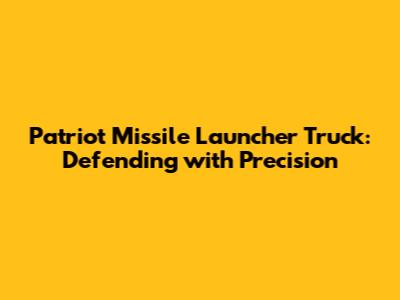 Patriot Missile Launcher Truck: Defending with Precision