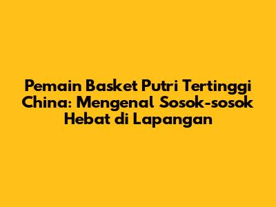 Pemain Basket Putri Tertinggi China: Mengenal Sosok-sosok Hebat di Lapangan