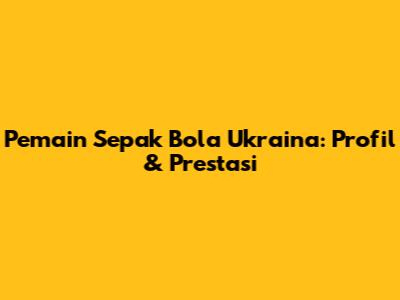 Pemain Sepak Bola Ukraina: Profil & Prestasi