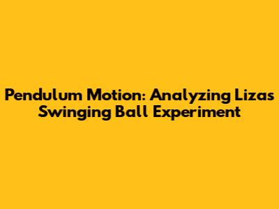 Pendulum Motion: Analyzing Liza's Swinging Ball Experiment