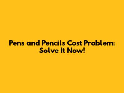 Pens and Pencils Cost Problem: Solve It Now!
