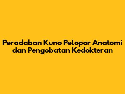 Peradaban Kuno Pelopor Anatomi dan Pengobatan Kedokteran