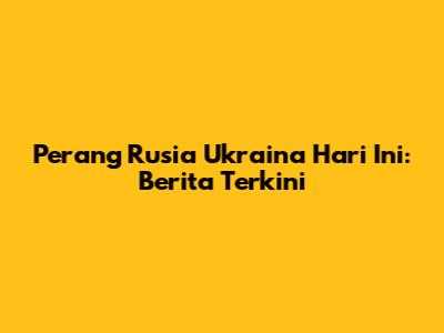Perang Rusia Ukraina Hari Ini: Berita Terkini