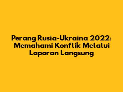 Perang Rusia-Ukraina 2022: Memahami Konflik Melalui Laporan Langsung
