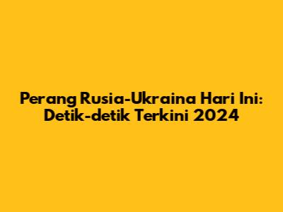 Perang Rusia-Ukraina Hari Ini: Detik-detik Terkini 2024