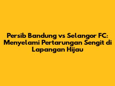 Persib Bandung vs Selangor FC: Menyelami Pertarungan Sengit di Lapangan Hijau