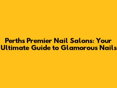 Perth's Premier Nail Salons: Your Ultimate Guide to Glamorous Nails