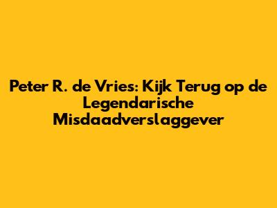 Peter R. de Vries: Kijk Terug op de Legendarische Misdaadverslaggever