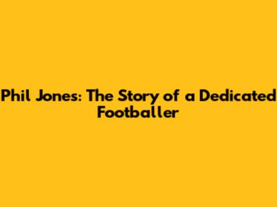 Phil Jones: The Story of a Dedicated Footballer