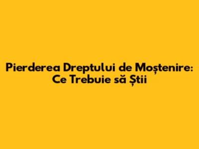 Pierderea Dreptului de Moștenire: Ce Trebuie să Știi