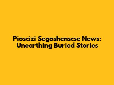 Pioscizi Segoshenscse News: Unearthing Buried Stories
