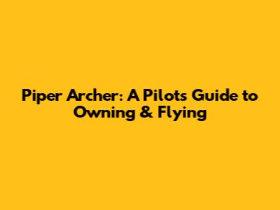Piper Archer: A Pilot's Guide to Owning & Flying