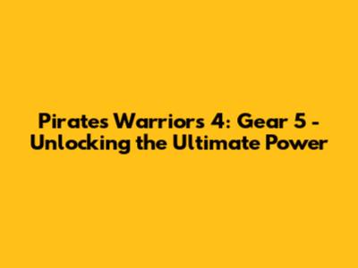 Pirates Warriors 4: Gear 5 - Unlocking the Ultimate Power