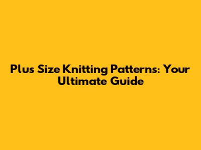 Plus Size Knitting Patterns: Your Ultimate Guide