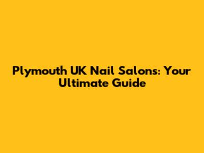 Plymouth UK Nail Salons: Your Ultimate Guide
