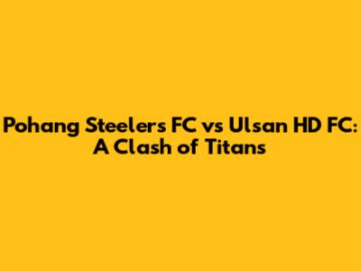 Pohang Steelers FC vs Ulsan HD FC: A Clash of Titans