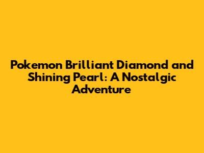 Pokemon Brilliant Diamond and Shining Pearl: A Nostalgic Adventure