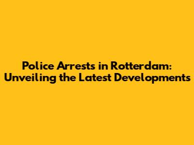 Police Arrests in Rotterdam: Unveiling the Latest Developments