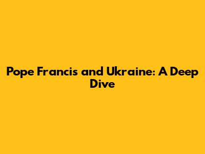 Pope Francis and Ukraine: A Deep Dive