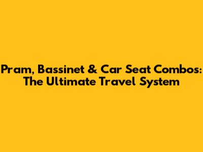 Pram, Bassinet & Car Seat Combos: The Ultimate Travel System