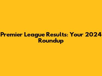 Premier League Results: Your 2024 Roundup
