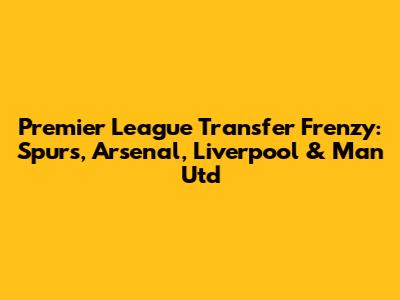 Premier League Transfer Frenzy: Spurs, Arsenal, Liverpool & Man Utd