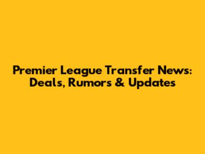 Premier League Transfer News: Deals, Rumors & Updates