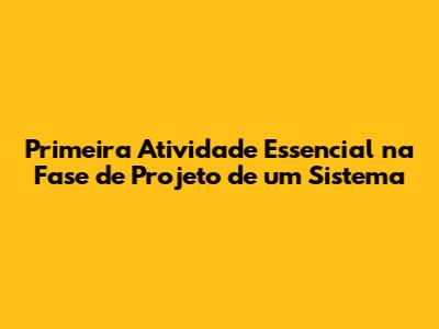 Primeira Atividade Essencial na Fase de Projeto de um Sistema