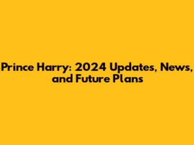 Prince Harry: 2024 Updates, News, and Future Plans