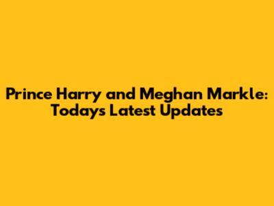 Prince Harry and Meghan Markle: Today's Latest Updates