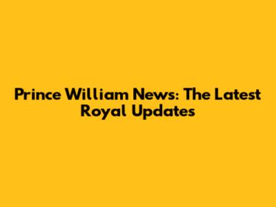 Prince William News: The Latest Royal Updates