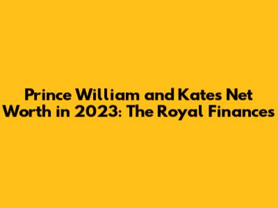 Prince William and Kate's Net Worth in 2023: The Royal Finances