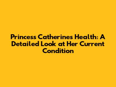 Princess Catherine's Health: A Detailed Look at Her Current Condition