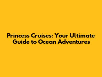 Princess Cruises: Your Ultimate Guide to Ocean Adventures