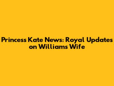 Princess Kate News: Royal Updates on William's Wife