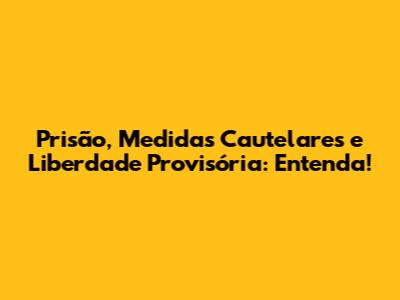 Prisão, Medidas Cautelares e Liberdade Provisória: Entenda!