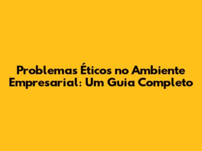 Problemas Éticos no Ambiente Empresarial: Um Guia Completo
