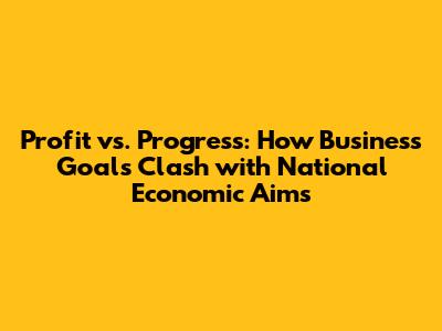 Profit vs. Progress: How Business Goals Clash with National Economic Aims