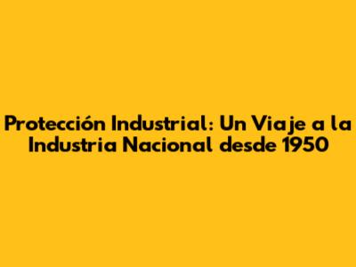 Protección Industrial: Un Viaje a la Industria Nacional desde 1950