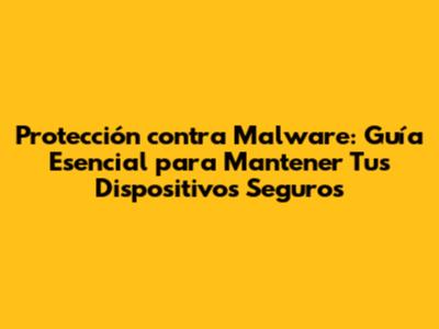 Protección contra Malware: Guía Esencial para Mantener Tus Dispositivos Seguros