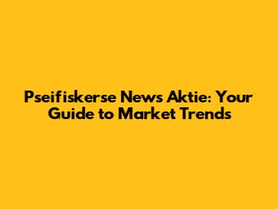 Pseifiskerse News Aktie: Your Guide to Market Trends