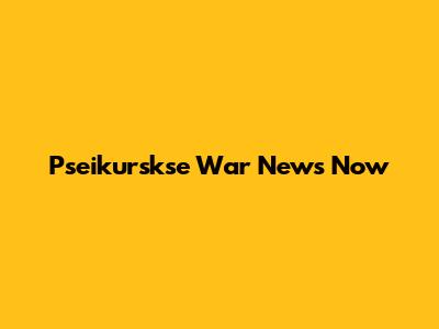 Pseikurskse War News Now